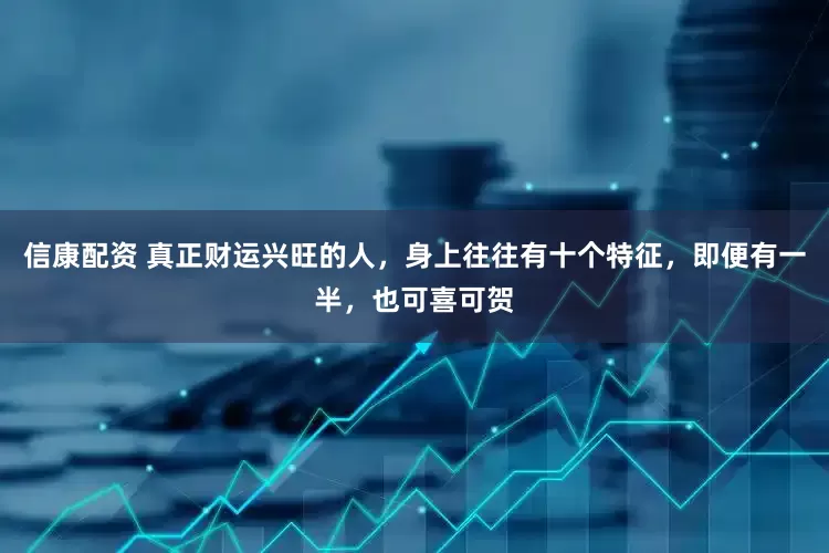 信康配资 真正财运兴旺的人，身上往往有十个特征，即便有一半，也可喜可贺