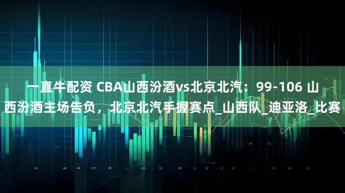 一直牛配资 CBA山西汾酒vs北京北汽：99-106 山西汾酒主场告负，北京北汽手握赛点_山西队_迪亚洛_比赛