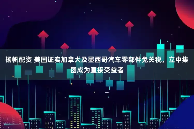 扬帆配资 美国证实加拿大及墨西哥汽车零部件免关税，立中集团成为直接受益者