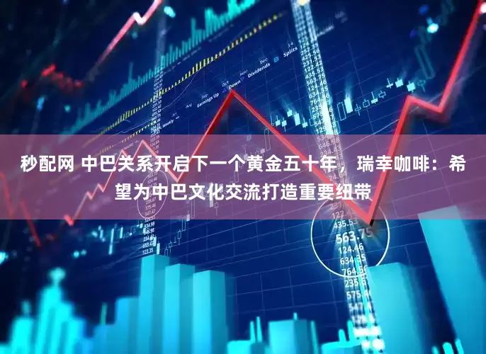 秒配网 中巴关系开启下一个黄金五十年，瑞幸咖啡：希望为中巴文化交流打造重要纽带