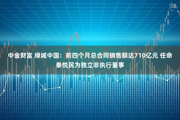 中金财富 绿城中国：前四个月总合同销售额达710亿元 任命秦悦民为独立非执行董事