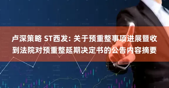 卢深策略 ST西发: 关于预重整事项进展暨收到法院对预重整延期决定书的公告内容摘要