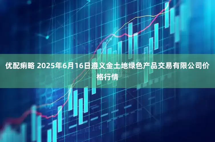优配痢略 2025年6月16日遵义金土地绿色产品交易有限公司价格行情