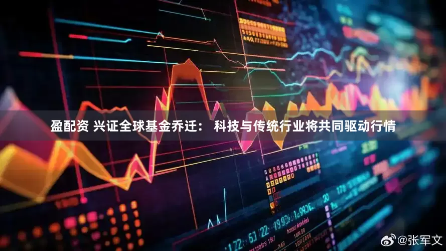 盈配资 兴证全球基金乔迁： 科技与传统行业将共同驱动行情