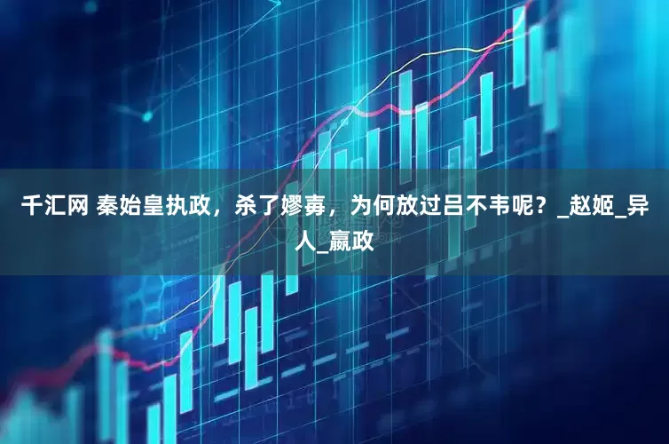 千汇网 秦始皇执政，杀了嫪毐，为何放过吕不韦呢？_赵姬_异人_嬴政