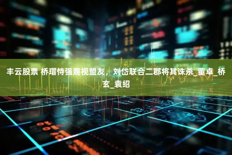 丰云股票 桥瑁恃强蔑视盟友，刘岱联合二郡将其诛杀_董卓_桥玄_袁绍