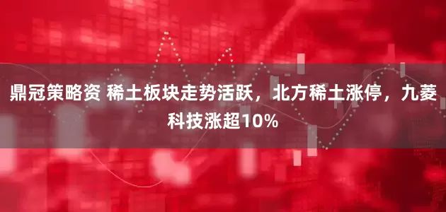 鼎冠策略资 稀土板块走势活跃，北方稀土涨停，九菱科技涨超10%
