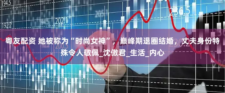 粤友配资 她被称为“时尚女神”，巅峰期退圈结婚，丈夫身份特殊令人敬佩_沈傲君_生活_内心