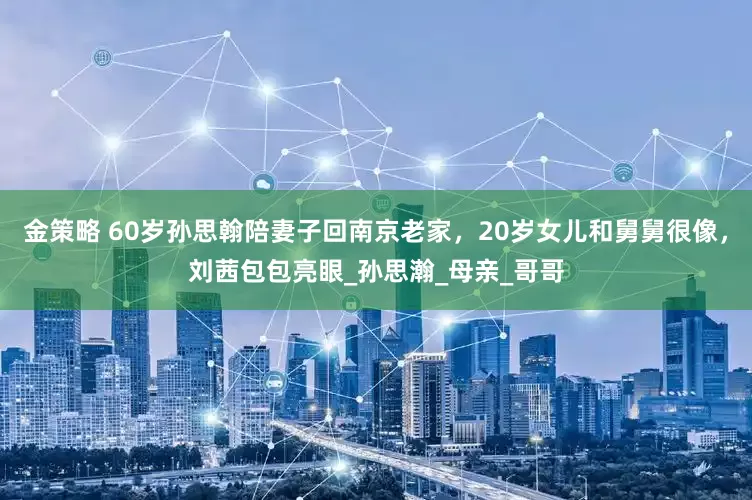 金策略 60岁孙思翰陪妻子回南京老家，20岁女儿和舅舅很像，刘茜包包亮眼_孙思瀚_母亲_哥哥