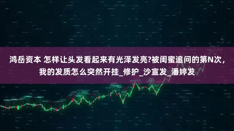鸿岳资本 怎样让头发看起来有光泽发亮?被闺蜜追问的第N次，我的发质怎么突然开挂_修护_沙宣发_潘婷发