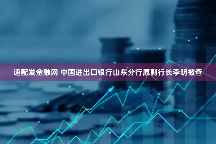 速配发金融网 中国进出口银行山东分行原副行长李明被查