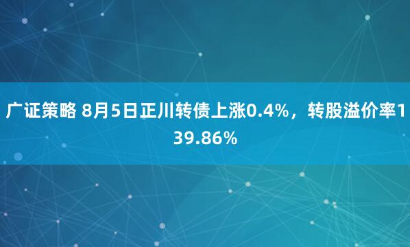 广证策略 8月5日正川转债上涨0.4%，转股溢价率139.86%