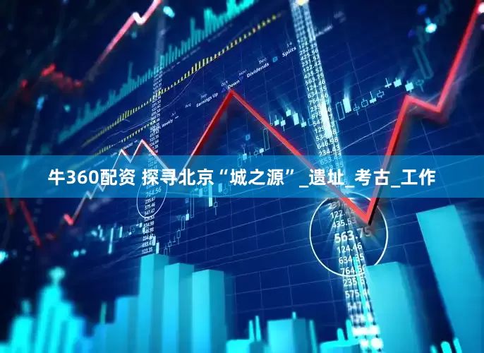 牛360配资 探寻北京“城之源”_遗址_考古_工作