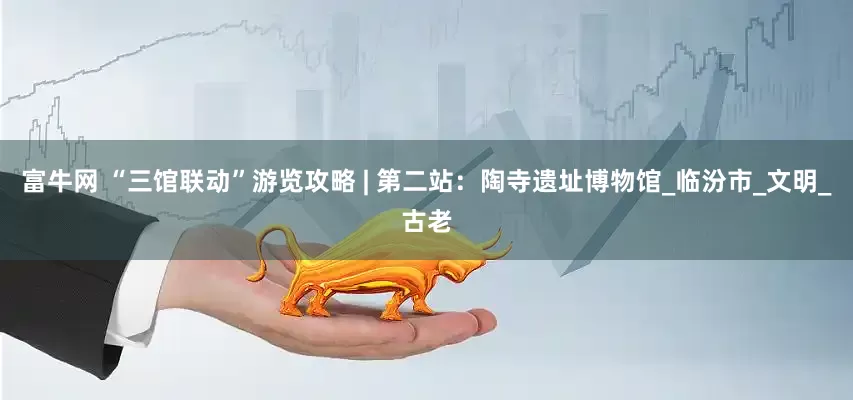富牛网 “三馆联动”游览攻略 | 第二站：陶寺遗址博物馆_临汾市_文明_古老
