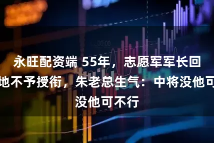 永旺配资端 55年，志愿军军长回乡种地不予授衔，朱老总生气：中将没他可不行