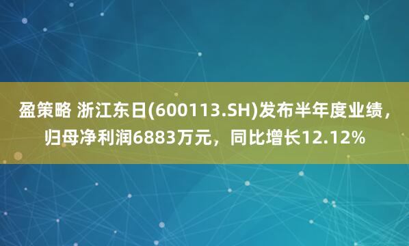 盈策略 浙江东日(600113.SH)发布半年度业绩，归母净利润6883万元，同比增长12.12%