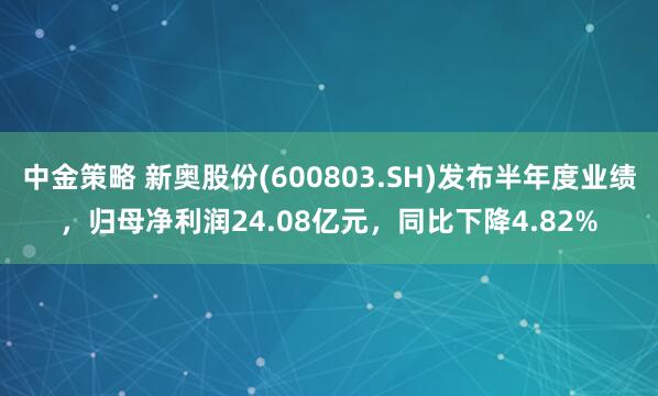 中金策略 新奥股份(600803.SH)发布半年度业绩，归母净利润24.08亿元，同比下降4.82%