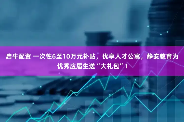 启牛配资 一次性6至10万元补贴，优享人才公寓，静安教育为优秀应届生送“大礼包”！