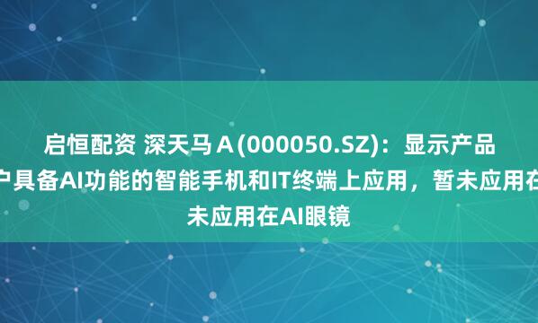 启恒配资 深天马Ａ(000050.SZ)：显示产品有在客户具备AI功能的智能手机和IT终端上应用，暂未应用在AI眼镜