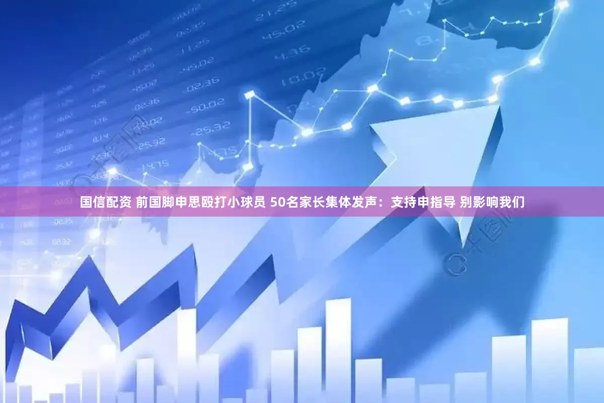 国信配资 前国脚申思殴打小球员 50名家长集体发声：支持申指导 别影响我们